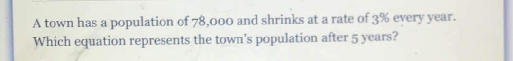 A town has a population of 78,000 and shrinks at a rate of 3% every year. 
Which equation represents the town’s population after 5 years?