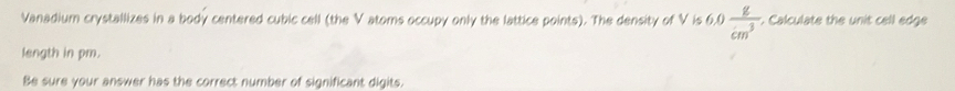 Vanadium crystallizes in a body centered cubic cell (the V atoms occupy only the lattice points). The density of V is 6.0 g/cm^3  t. Calculate the unit cell edge 
length in pm. 
Be sure your answer has the correct number of significant digits.