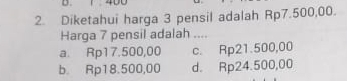 400
2. Diketahui harga 3 pensil adalah Rp7.500,00.
Harga 7 pensil adalah ....
a. Rp17.500,00 c. Rp21.500,00
b. Rp18.500,00 d. Rp24.500,00