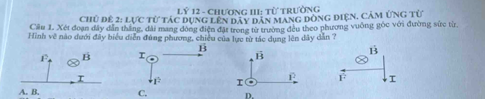 Lý 12 - ChƯơNG III: Từ TRườNG
CHủ ĐÊ 2: 1 11°C từ tác dụng lên dây dăn mang dòng điện. Cảm ứng từ
Cầu 1. Xét đoạn dây dẫn thắng, dài mang đòng điện đặt trong từ trường đều theo phương vuông góc với đường sức từ.
Hình vẽ nào dưới đây biểu diễn đúng phương, chiều của lực từ tác dụng lên dây dẫn ?

D.