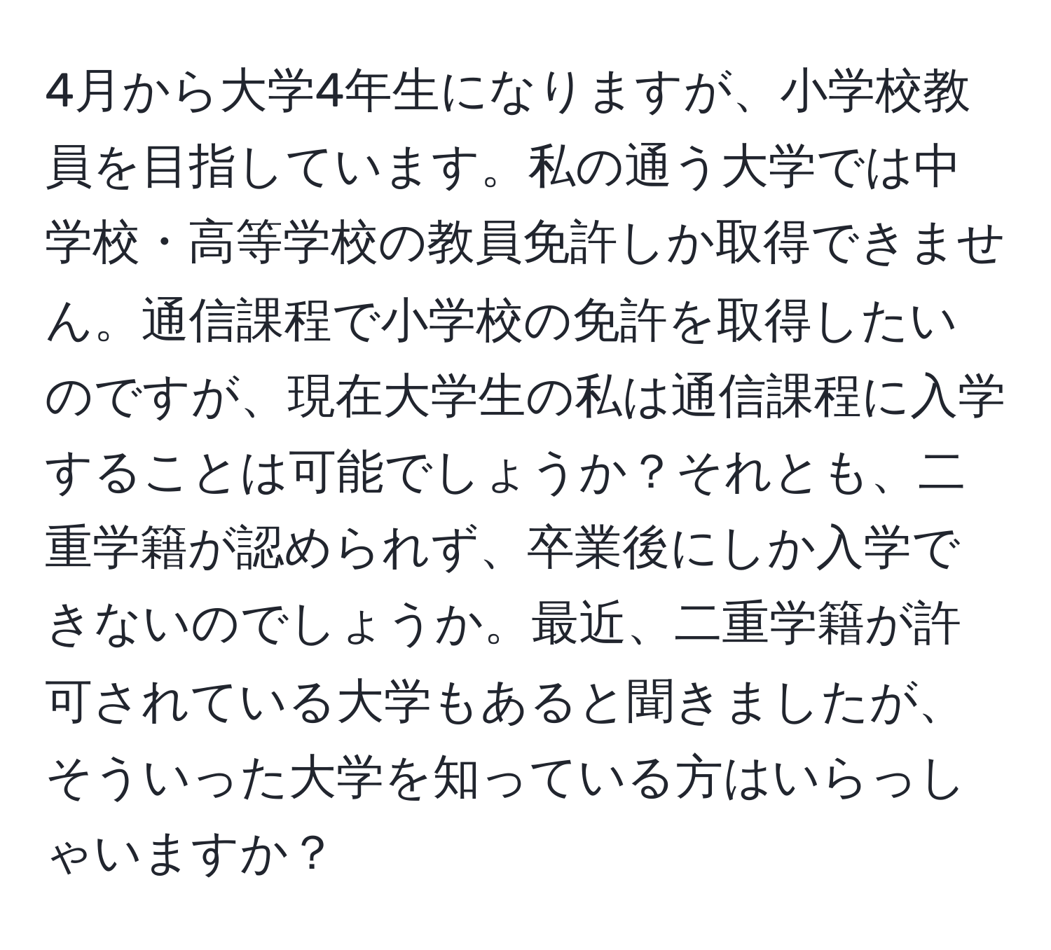 4月から大学4年生になりますが、小学校教員を目指しています。私の通う大学では中学校・高等学校の教員免許しか取得できません。通信課程で小学校の免許を取得したいのですが、現在大学生の私は通信課程に入学することは可能でしょうか？それとも、二重学籍が認められず、卒業後にしか入学できないのでしょうか。最近、二重学籍が許可されている大学もあると聞きましたが、そういった大学を知っている方はいらっしゃいますか？