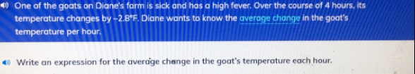 » One of the goats on Diane's farm is sick and has a high fever. Over the course of 4 hours, its
temperature changes by -2.8°F. Diane wants to know the average change in the goat's
temperature per hour.
Write an expression for the average change in the goat's temperature each hour.