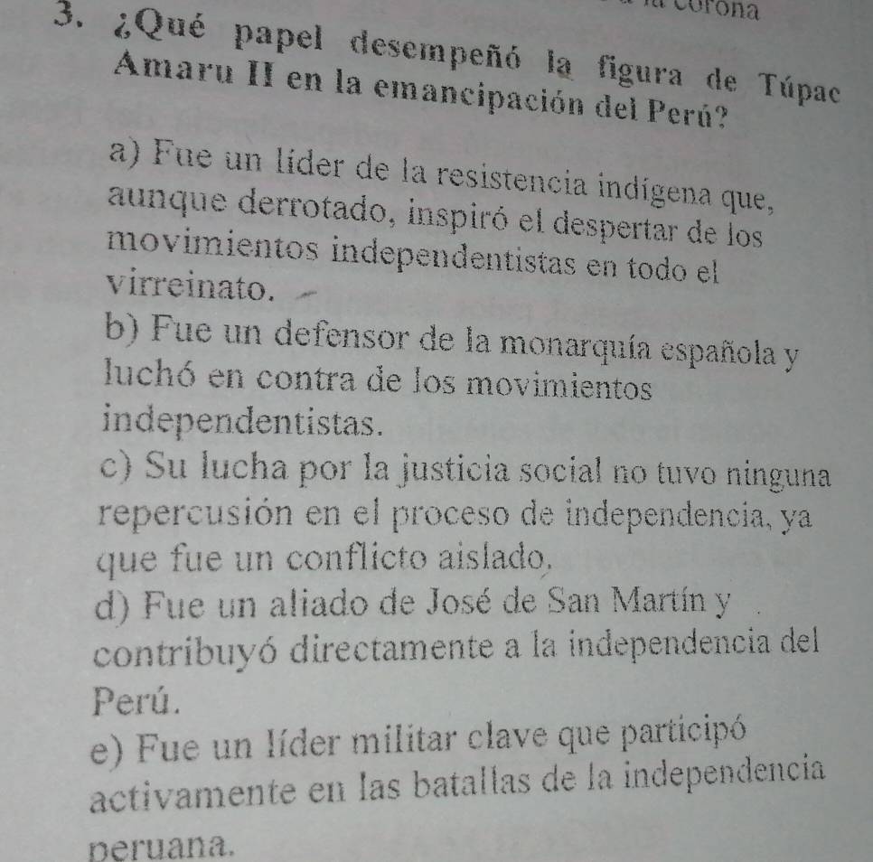 corona
3. ¿Qué papel desempeñó la figura de Túpac
Amaru II en la emancipación del Perú?
a) Fue un líder de la resistencia indígena que,
aunque derrotado, inspiró el despertar de los
movimientos independentistas en todo el
virreinato.
b) Fue un defensor de la monarquía española y
luchó en contra de los movimientos
independentistas.
c) Su lucha por la justicia social no tuvo ninguna
repercusión en el proceso de independencia, ya
que fue un conflicto aislado.
d) Fue un aliado de José de San Martín y
contribuyó directamente a la independencia del
Perú.
e) Fue un líder militar clave que participó
activamente en las batallas de la independencia
peruana.