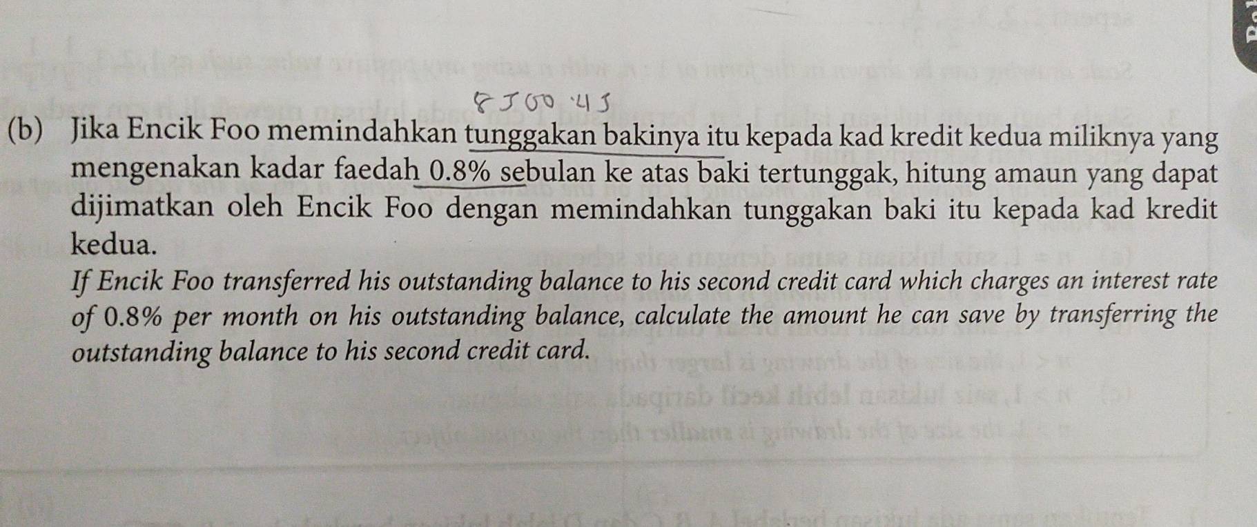 Jika Encik Foo memindahkan tunggakan bakinya itu kepada kad kredit kedua miliknya yang 
mengenakan kadar faedah 0.8% sebulan ke atas baki tertunggak, hitung amaun yang dapat 
dijimatkan oleh Encik Foo dengan memindahkan tunggakan baki itu kepada kad kredit 
kedua. 
If Encik Foo transferred his outstanding balance to his second credit card which charges an interest rate 
of 0.8% per month on his outstanding balance, calculate the amount he can save by transferring the 
outstanding balance to his second credit card.