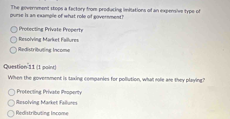 The government stops a factory from producing imitations of an expensive type of
purse is an example of what role of government?
Protecting Private Property
Resolving Market Failures
Redistributing Income
Question 11 (1 point)
When the government is taxing companies for pollution, what role are they playing?
Protecting Private Property
Resolving Market Failures
Redistributing Income