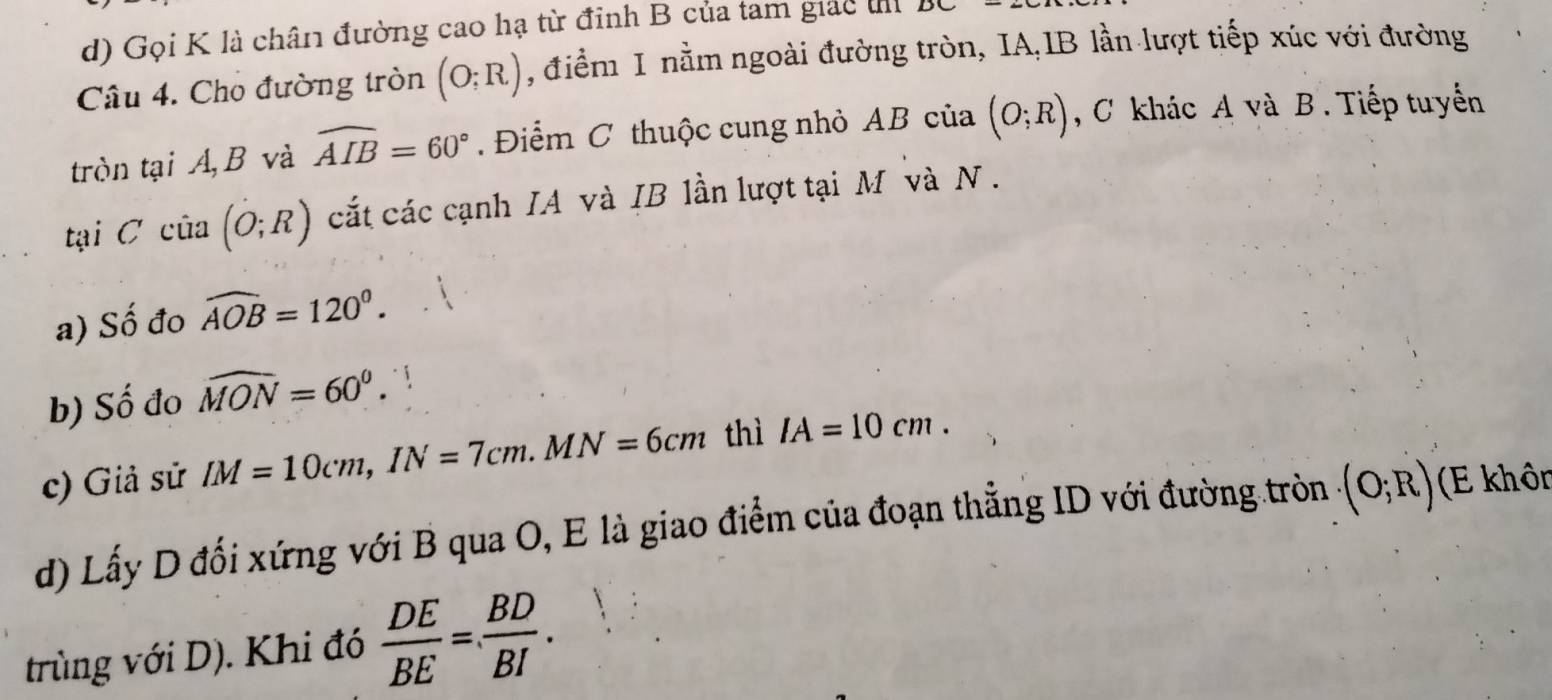 Gọi K là chân đường cao hạ từ đỉnh B của tam giác t 
Câu 4. Cho đường tròn (O;R) , điểm 1 nằm ngoài đường tròn, IA,IB lần lượt tiếp xúc với đường 
tròn tại A B và widehat AIB=60° Điểm C thuộc cung nhỏ AB của (O;R) , C khác A và B. Tiếp tuyển 
tại Ccia(O;R) cắt các cạnh IA và IB lần lượt tại M và N. 
a) Số đo widehat AOB=120°. 
b) Số đo widehat MON=60^0. 
c) Giả sử IM=10cm, IN=7cm. MN=6cm thì IA=10cm. 
d) Lấy D đối xứng với B qua O, E là giao điểm của đoạn thẳng ID với đường tròn (O;R) (E khôn 
trùng với D). Khi đó  DE/BE = BD/BI .