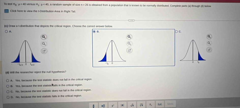 To test H_0 mu =40 versus H_1:mu <40</tex> , a random sample of size n=26 is obtained from a population that is known to be normally distributed. Complete parts (a) through (d) below
Click here to view the t-Distribution Area in Right Tail.
(c) Draw a t-distribution that depicts the critical region. Choose the correct answer below
B.
A. ○ c.

(d) Will the researcher reject the null hypothesis?
A. Yes, because the test statistic does not fall in the critical region.
B. Yes, because the test statistic valls in the critical region.
C. No, because the test statistic does not fall in the critical region.
D. No, because the test statistic falls in the critical region
□  □ /□   □° | ■ | sqrt(□ ) sqrt[□](□ ) ". (8,8) Mam