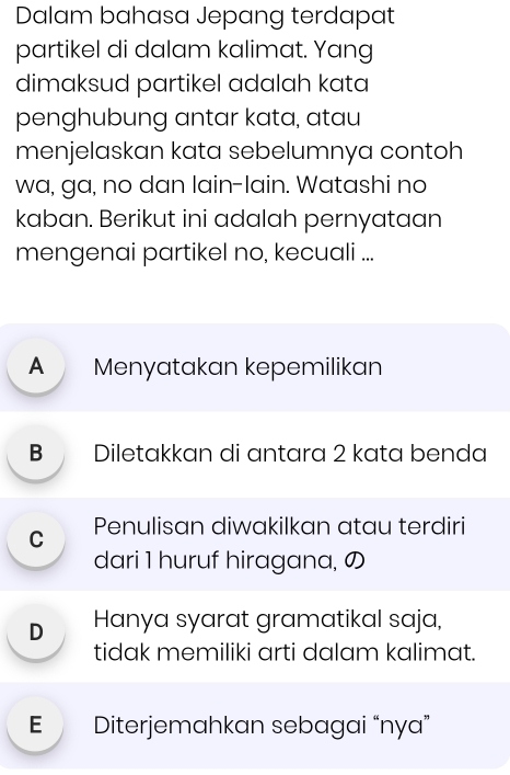 Dalam bahasa Jepang terdapat
partikel di dalam kalimat. Yang
dimaksud partikel adalah kata
penghubung antar kata, atau
menjelaskan kata sebelumnya contoh
wa, ga, no dan lain-lain. Watashi no
kaban. Berikut ini adalah pernyataan
mengenai partikel no, kecuali ...
A Menyatakan kepemilikan
B Diletakkan di antara 2 kata benda
C Penulisan diwakilkan atau terdiri
dari 1 huruf hiragana, の
D Hanya syarat gramatikal saja,
tidak memiliki arti dalam kalimat.
E Diterjemahkan sebagai “nya”