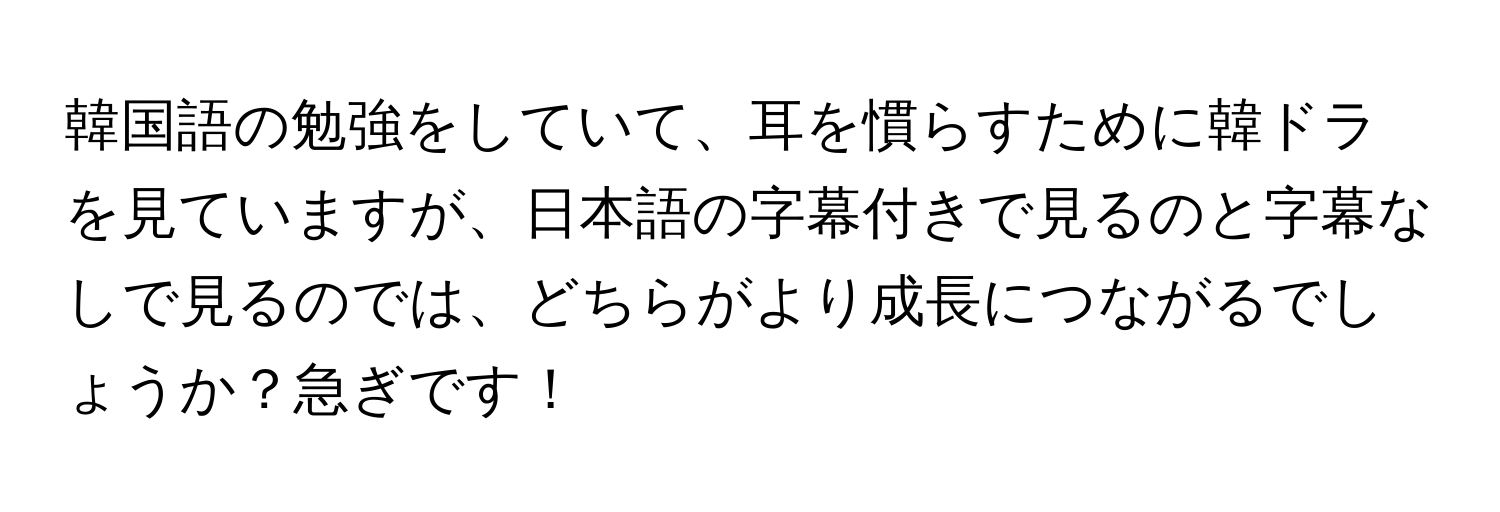 韓国語の勉強をしていて、耳を慣らすために韓ドラを見ていますが、日本語の字幕付きで見るのと字幕なしで見るのでは、どちらがより成長につながるでしょうか？急ぎです！