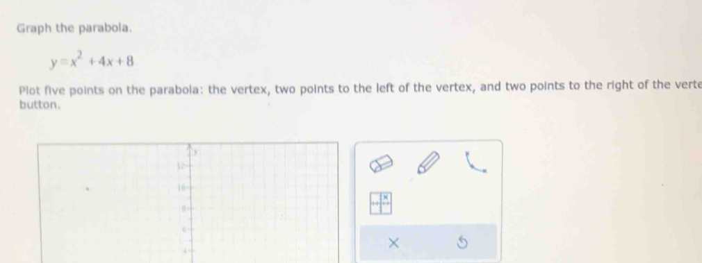 Graph the parabola.
y=x^2+4x+8
Plot five points on the parabola: the vertex, two points to the left of the vertex, and two points to the right of the verte 
button. 
×