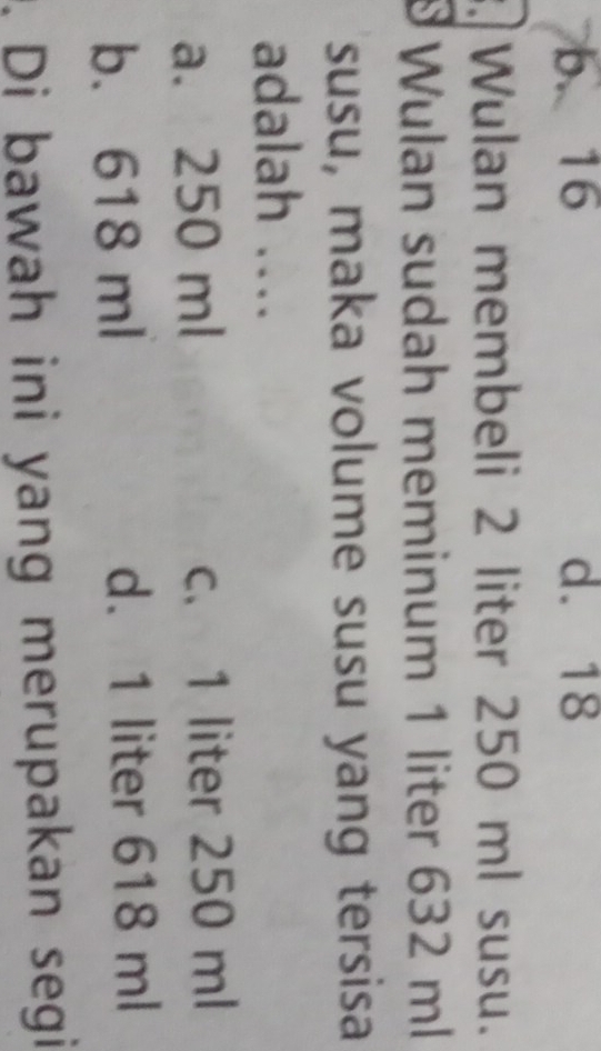 b. 16 d. 18
Wulan membeli 2 liter 250 ml susu.
8 Wulan sudah meminum 1 liter 632 ml
susu, maka volume susu yang tersisa
adalah ....
a. 250 ml c. 1 liter 250 ml
b. 618 ml d. 1 liter 618 ml. Di bawah ini yang merupakan segi