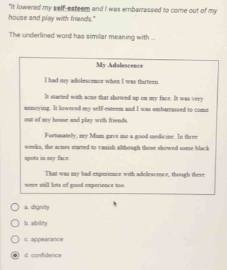 "It lowered my self-esteem and I was embarrassed to come out of my
house and play with friends."
The underlined word has similar meaning with ...
My Adolescence
I had my adolescence when I was thirteen.
It started with acne that showed up on my face. It was very
annoying. It lowered my self-esteem and I was embarrassed to come
out of my house and play with friends.
Fortunately, my Mum gave me a good medicine. In three
weeks, the acnes started to vanish although those showed some black
spots in my face.
That was my bad experience with adolescence, though there
were still lots of good experience too.
a. dignity
b. ability
c. appearance
d. confidence