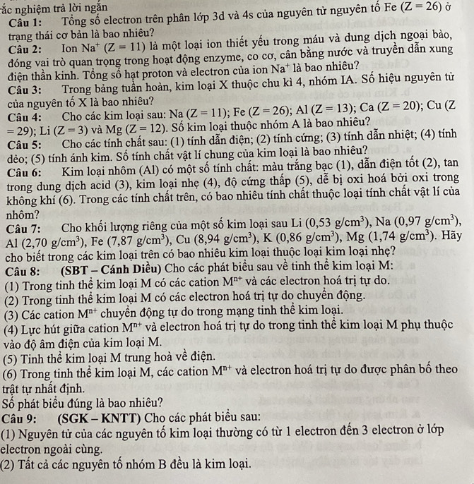 rắc nghiệm trả lời ngắn Ở
Câu 1: Tổng số electron trên phân lớp 3d và 4s của nguyên tử nguyên tố Fe (Z=26)
trạng thái cơ bản là bao nhiêu?
Câu 2: Ion Na^+(Z=11) là một loại ion thiết yếu trong máu và dung dịch ngoại bào,
đóng vai trò quan trọng trong hoạt động enzyme, co cơ, cân bằng nước và truyền dẫn xung
điện thần kinh. Tổng số hạt proton và electron của ion Na^+ là bao nhiêu?
Câu 3: Trong bảng tuần hoàn, kim loại X thuộc chu kì 4, nhóm IA. Số hiệu nguyên từ
của nguyên tố X là bao nhiêu?
Câu 4: Cho các kim loại sau: Na(Z=11); Fe (Z=26);Al(Z=13);Ca(Z=20); Cu (Z
=29); Li (Z=3) và Mg(Z=12). Số kim loại thuộc nhóm A là bao nhiêu?
Câu 5: Cho các tính chất sau: (1) tính dẫn điện; (2) tính cứng; (3) tính dẫn nhiệt; (4) tính
dẻo; (5) tính ánh kim. Số tính chất vật lí chung của kim loại là bao nhiêu?
Câu 6: Kim loại nhôm (Al) có một số tính chất: màu trắng bạc (1), dẫn điện tốt (2), tan
trong dung dịch acid (3), kim loại nhẹ (4), độ cứng thấp (5), dễ bị oxi hoá bởi oxi trong
không khí (6). Trong các tính chất trên, có bao nhiêu tính chất thuộc loại tính chất vật lí của
nhôm?
Câu 7: Cho khối lượng riêng của một số kim loại sau Li (0,53g/cm^3),Na (0,97g/cm^3),
Al (2,70g/cm^3) , Fe (7,87g/cm^3),Cu(8,94g/cm^3),K(0,86g/cm^3),Mg(1,74g/cm^3). Hãy
cho biết trong các kim loại trên có bao nhiêu kim loại thuộc loại kim loại nhẹ?
Câu 8: (SBT - Cánh Diều) Cho các phát biểu sau về tinh thể kim loại M:
(1) Trong tinh thể kim loại M có các cation M^(n+) và các electron hoá trị tự do.
(2) Trong tinh thể kim loại M có các electron hoá trị tự do chuyển động.
(3) Các cation M^(n+) chuyển động tự do trong mạng tinh thể kim loại.
(4) Lực hút giữa cation M^(n+) và electron hoá trị tự do trong tinh thể kim loại M phụ thuộc
vào độ âm điện của kim loại M.
(5) Tinh thể kim loại M trung hoà về điện.
(6) Trong tinh thể kim loại M, các cation M^(n+) và electron hoá trị tự do được phân bố theo
trật tự nhất định.
Số phát biều đúng là bao nhiêu?
Câu 9: (SGK - KNTT) Cho các phát biểu sau:
(1) Nguyên tử của các nguyên tố kim loại thường có từ 1 electron đến 3 electron ở lớp
electron ngoài cùng.
(2) Tất cả các nguyên tố nhóm B đều là kim loại.