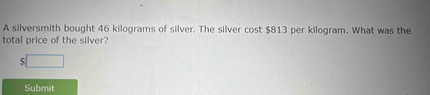 A silversmith bought 46 kilograms of silver. The silver cost $813 per kilogram. What was the 
total price of the silver?
$□
Submit