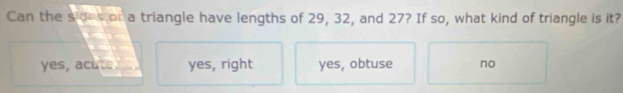 Can the sides or a triangle have lengths of 29, 32, and 27? If so, what kind of triangle is it?
yes, acute yes, right yes, obtuse no