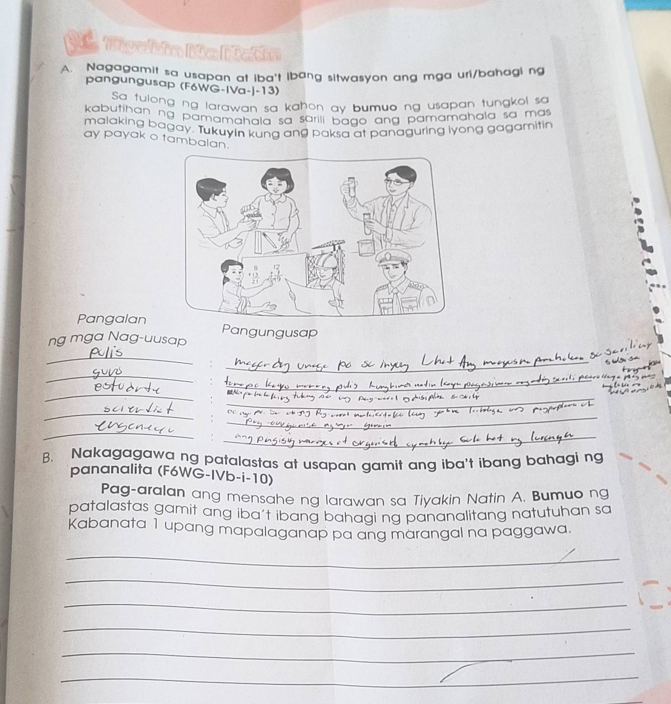 Nagagamit sa usapan at iba't ibang sitwasyon ang mga uri/bahagi ng 
pangungusap (F6WG-IVa-J-13) 
Sa tulong ng larawan sa kahon ay bumuo ng usapan tungkol sa 
kabutihan ng pamamahala sa sarili bago ang pamamahala sa mas . 
malaking bagay. Tukuyin kung ang paksa at panaguring lyong gagamitin 
ay payak o tambalan. 
Pangalan 
Pangungusap 
ng mga Nag-uusap 
_ 
_ 

_ 
_ 
_ 
_ 
_ 
_ 
_ 
_ 
B. Nakagagawa ng patalastas at usapan gamit ang iba't ibang bahagi ng 
pananalita (F6WG-IVb-i-10) 
Pag-aralan ang mensahe ng larawan sa Tiyakin Natin A. Bumuo ng 
patalastas gamit ang iba’t ibang bahagi ng pananalitang natutuhan sa 
Kabanata 1 upang mapalaganap pa ang marangal na paggawa. 
_ 
_ 
_ 
_ 
_ 
_