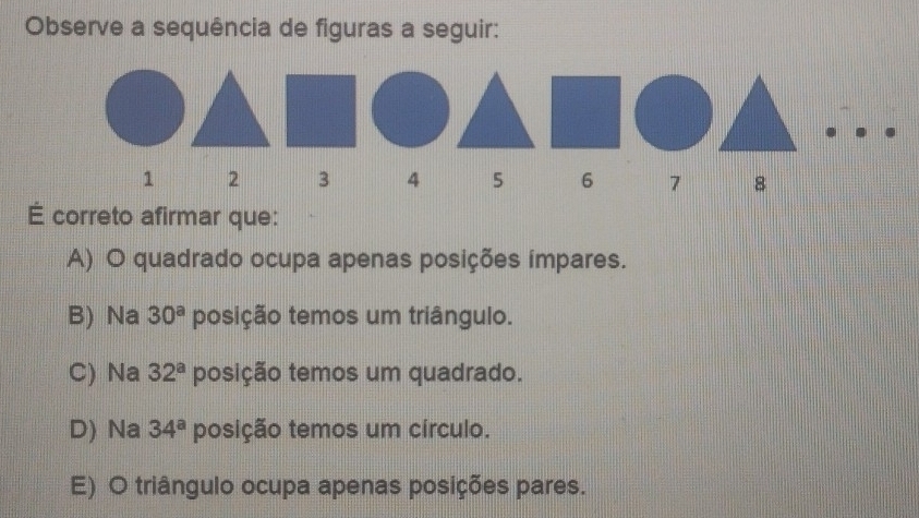 Observe a sequência de figuras a seguir:
1 2 3 4 5 6 7 8
É correto afirmar que:
A) O quadrado ocupa apenas posições impares.
B) Na 30^a posição temos um triângulo.
C) Na 32^a posição temos um quadrado.
D) Na 34^a posição temos um círculo.
E) O triângulo ocupa apenas posições pares.