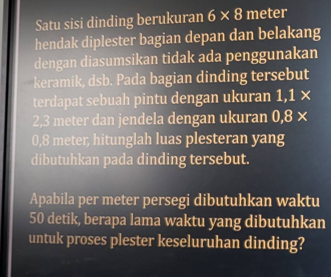 Satu sisi dinding berukuran 6* 8 meter
hendak diplester bagian depan dan belakang 
dengan diasumsikan tidak ada penggunakan 
keramik, dsb. Pada bagian dinding tersebut 
terdapat sebuah pintu dengan ukuran 1,1*
2,3 meter dan jendela dengan ukuran 0,8*
0,8 meter, hitunglah luas plesteran yang 
dibutuhkan pada dinding tersebut. 
Apabila per meter persegi dibutuhkan waktu
50 detik, berapa lama waktu yang dibutuhkan 
untuk proses plester keseluruhan dinding?