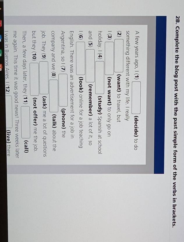 Complete the blog post with the past simple form of the verbs in brackets. 
A few years ago, I (1) □ (decide) to do 
something different with my life. I really 
(2) □ (want) to travel, but 
(3 3) □ (not want) to only go on 
holiday. 1(4 □ (study) Spanish at school 
and (5) □ (remember) a lot of it, so 
1 (6) □ (look) online for a job teaching 
English. There was an advertisement for a job in 
Argentina, so I (7) □ (phone) the 
company and we (8) □ (talk) about the 
job. They (9) □ (ask) me a lot of questions 
but they (10) □ (not offer) me the job. 
Then, a few days later, they (11) □ ( (call) 
me again. This time it was good news! Three weeks later 
I was in Buenos Aires. I (12) □ (live) there