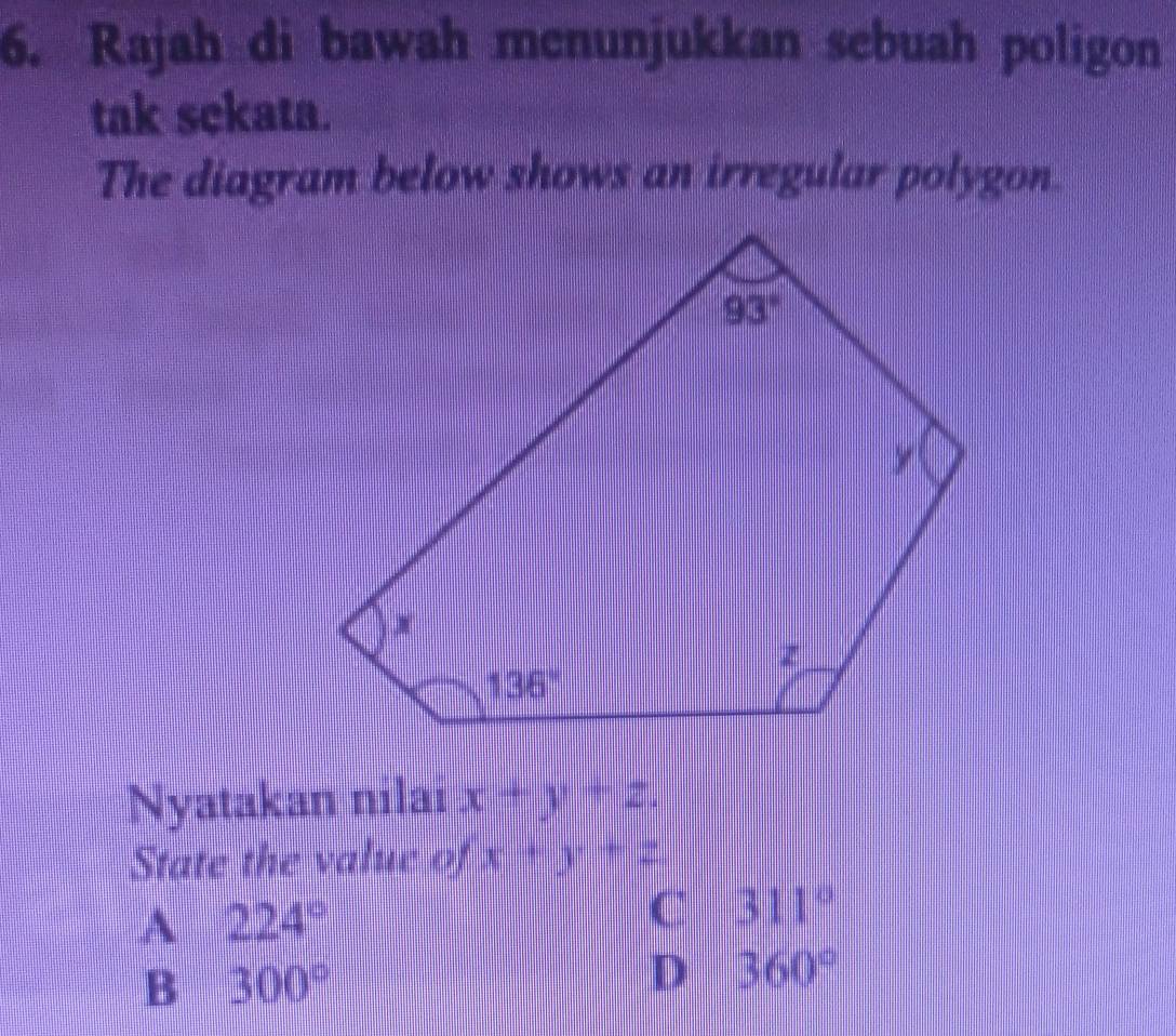 Rajah di bawah menunjukkan sebuah poligon
tak sekata.
The diagram below shows an irregular polygon.
Nyatakan nilai x+y+z.
State the value of x+y+z
A 224°
C 311°
B 300°
D 360°