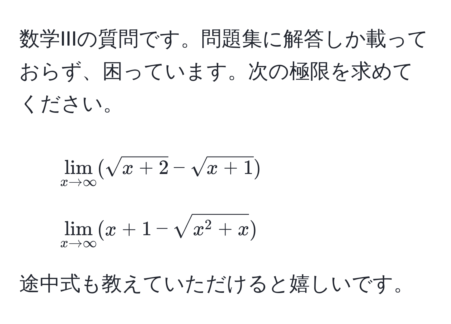 数学IIIの質問です。問題集に解答しか載っておらず、困っています。次の極限を求めてください。

1. (lim_x to ∈fty (sqrt(x + 2) - sqrt(x + 1)))

2. (lim_x to ∈fty (x + 1 - sqrtx^(2 + x)))

途中式も教えていただけると嬉しいです。