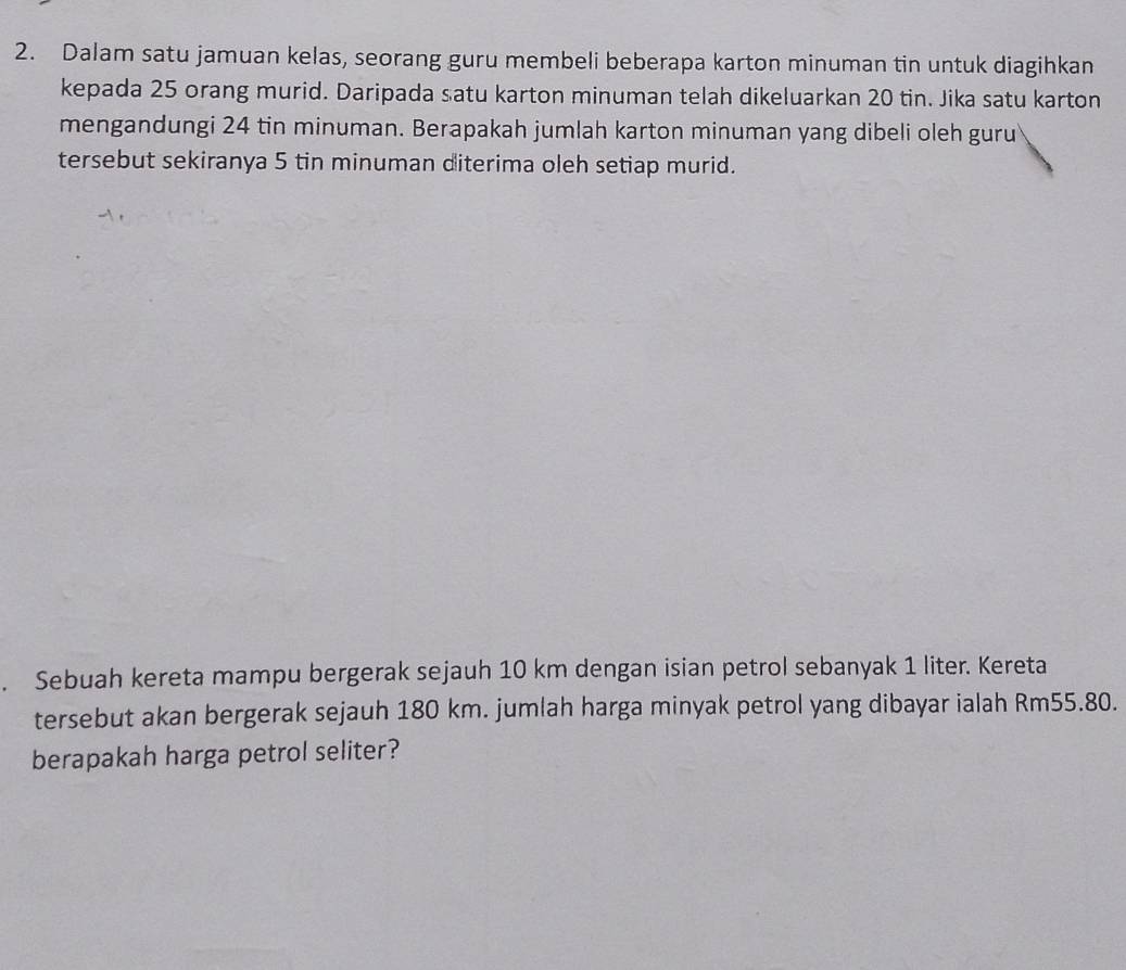 Dalam satu jamuan kelas, seorang guru membeli beberapa karton minuman tin untuk diagihkan 
kepada 25 orang murid. Daripada satu karton minuman telah dikeluarkan 20 tin. Jika satu karton 
mengandungi 24 tin minuman. Berapakah jumlah karton minuman yang dibeli oleh guru 
tersebut sekiranya 5 tin minuman diterima oleh setiap murid. 
Sebuah kereta mampu bergerak sejauh 10 km dengan isian petrol sebanyak 1 liter. Kereta 
tersebut akan bergerak sejauh 180 km. jumlah harga minyak petrol yang dibayar ialah Rm55.80. 
berapakah harga petrol seliter?