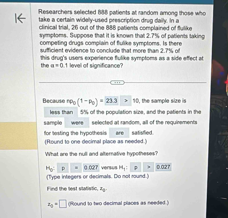 Researchers selected 888 patients at random among those who 
12 
take a certain widely-used prescription drug daily. In a 
clinical trial, 26 out of the 888 patients complained of flulike 
symptoms. Suppose that it is known that 2.7% of patients taking 
competing drugs complain of flulike symptoms. Is there 
sufficient evidence to conclude that more than 2.7% of 
this drug's users experience flulike symptoms as a side effect at 
the alpha =0.1 level of significance? 
Because np_0(1-p_0)=23.3>10 , the sample size is 
less than 5% of the population size, and the patients in the 
sample were selected at random, all of the requirements 
for testing the hypothesis are satisfied. 
(Round to one decimal place as needed.) 
What are the null and alternative hypotheses?
H_0:p=0.027 versus H_1 p 0 027
(Type integers or decimals. Do not round.) 
Find the test statistic, z_0.
z_0=□ (Round to two decimal places as needed.)