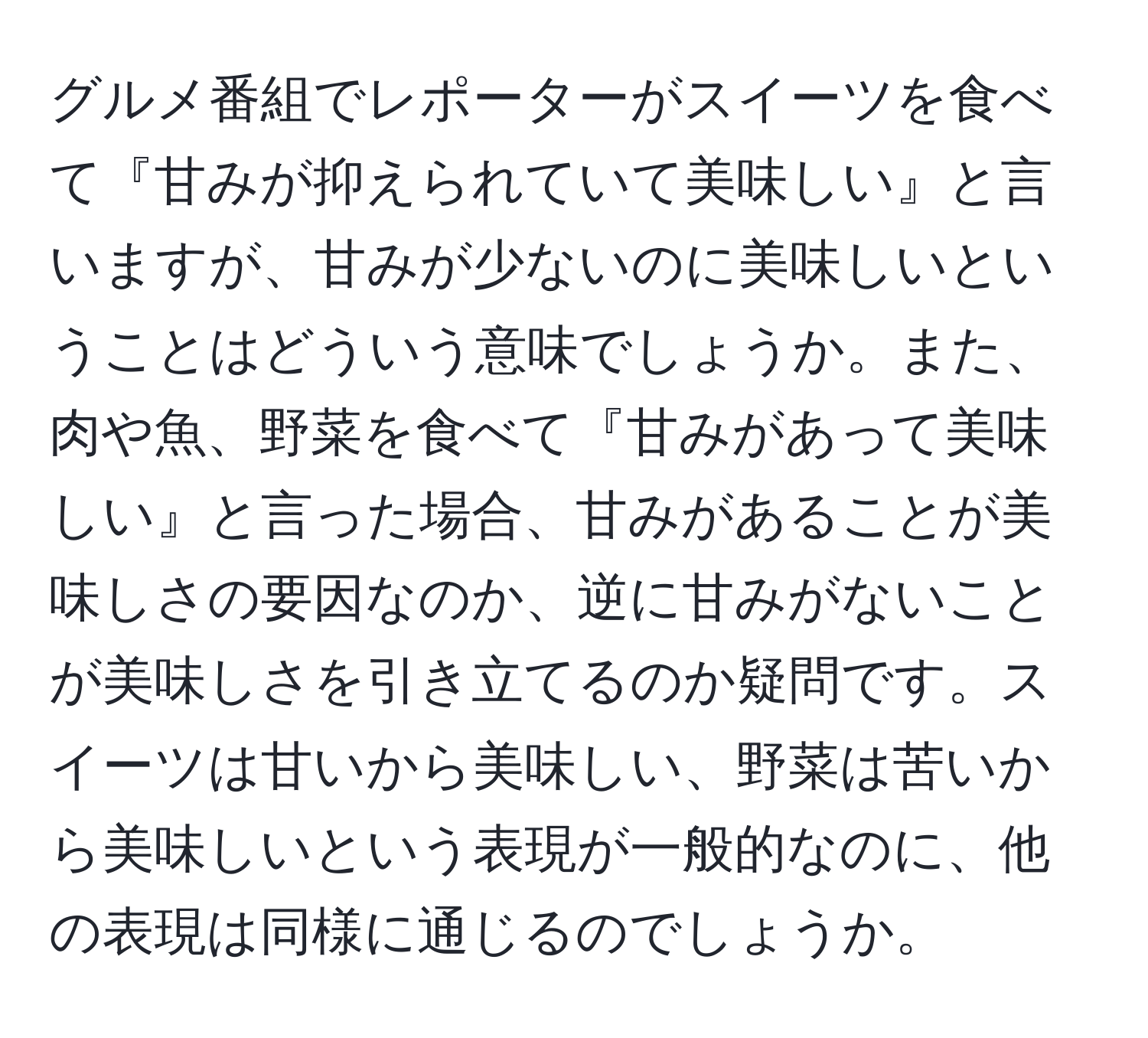 グルメ番組でレポーターがスイーツを食べて『甘みが抑えられていて美味しい』と言いますが、甘みが少ないのに美味しいということはどういう意味でしょうか。また、肉や魚、野菜を食べて『甘みがあって美味しい』と言った場合、甘みがあることが美味しさの要因なのか、逆に甘みがないことが美味しさを引き立てるのか疑問です。スイーツは甘いから美味しい、野菜は苦いから美味しいという表現が一般的なのに、他の表現は同様に通じるのでしょうか。