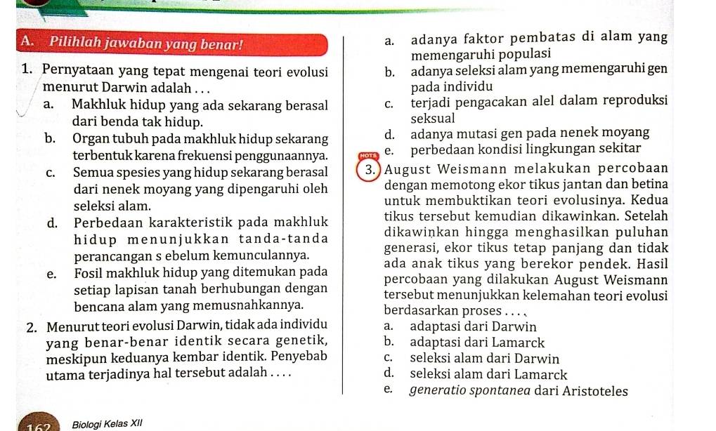 Pilihlah jawaban yang benar! a. adanya faktor pembatas di alam yang
memengaruhi populasi
1. Pernyataan yang tepat mengenai teori evolusi b. adanya seleksi alam yang memengaruhi gen
menurut Darwin adalah . . . pada individu
a. Makhluk hidup yang ada sekarang berasal c. terjadi pengacakan alel dalam reproduksi
dari benda tak hidup. seksual
b. Organ tubuh pada makhluk hidup sekarang d. adanya mutasi gen pada nenek moyang
terbentuk karena frekuensi penggunaannya. e. perbedaan kondisi lingkungan sekitar
c. Semua spesies yang hidup sekarang berasal 3.)August Weismann melakukan percobaan
dari nenek moyang yang dipengaruhi oleh dengan memotong ekor tikus jantan dan betina
seleksi alam. untuk membuktikan teori evolusinya. Kedua
tikus tersebut kemudian dikawinkan. Setelah
d. Perbedaan karakteristik pada makhluk dikawinkan hingga menghasilkan puluhan
hidup menunjukkan tanda-tanda generasi, ekor tikus tetap panjang dan tidak
perancangan s ebelum kemunculannya. ada anak tikus yang berekor pendek. Hasil
e. Fosil makhluk hidup yang ditemukan pada percobaan yang dilakukan August Weismann
setiap lapisan tanah berhubungan dengan tersebut menunjukkan kelemahan teori evolusi
bencana alam yang memusnahkannya. berdasarkan proses . . . .
2. Menurut teori evolusi Darwin, tidak ada individu a. adaptasi dari Darwin
yang benar-benar identik secara genetik, b. adaptasi dari Lamarck
meskipun keduanya kembar identik. Penyebab c. seleksi alam dari Darwin
utama terjadinya hal tersebut adalah . . . . d. seleksi alam dari Lamarck
e. generatio spontanea dari Aristoteles
167 Biologi Kelas XII