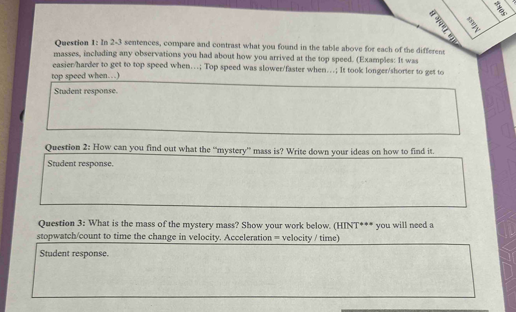 A 
Question 1: In 2-3 sentences, compare and contrast what you found in the table above for each of the different 
masses, including any observations you had about how you arrived at the top speed. (Examples: It was 
easier/harder to get to top speed when…; Top speed was slower/faster when…; It took longer/shorter to get to 
top speed when…) 
Student response. 
Question 2: How can you find out what the “mystery” mass is? Write down your ideas on how to find it. 
Student response. 
Question 3: What is the mass of the mystery mass? Show your work below. (HINT*** you will need a 
stopwatch/count to time the change in velocity. Acceleration = velocity / time) 
Student response.