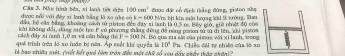 a pháy thap phán ? 
Cầu 3. Như hình bên, xi lanh tiết diện 100cm^2 được đặt cố định thẳng đứng, piston nhẹ 
được nổi với đáy xi lanh bằng lò xo nhẹ có k=600 N/m bịt kín một lượng khí li tưởng. Ban 
đầu, hệ cân bằng, khoảng cách từ piston đến đáy xi lanh là 0,5 m. Bây giờ, giữ nhiệt độ của 
khí không đổi, dùng một lực F có phương thẳng đứng để nâng piston từ từ đi lên, khi piston 
cách đáy xỉ lanh 1,0 m và cân bằng thì F=500N T. Bỏ qua ma sát của piston với xi lanh, trong 
quá trình trên lò xo luôn bị nén. Áp suất khí quyền là 10^5Pa 1. Chiều dài tự nhiên của lò xo 
là bao nhiêu mét. (viết kết quả làm tròn đến một chữ số sau dấu phẩy thập phân)?