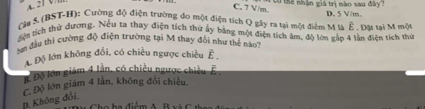 tổ thể nhân giá trị nào sau đây?
C. 7 V/m.
D. 5 V/m.
Câu 5. (BST-H): Cường độ điện trường do một điện tích Q gây ra tại một điểm M là vector E
tiện tích thử dương. Nếu ta thay điện tích thử ấy bằng một điện tích âm, độ lớn gấp 4 lần điện tích thủ . Đặt tại M một
hạn đầu thi cường độ điện trường tại M thay đổi như thể náo?
A. Độ lớn không đổi, có chiều ngược chiều vector E.
B Độ lớn giảm 4 lần, có chiều ngược chiều overline E.
C. Độ lớn giám 4 lần, không đổi chiều.
D. Không đồi.
Cho ha điểm A. B và C th