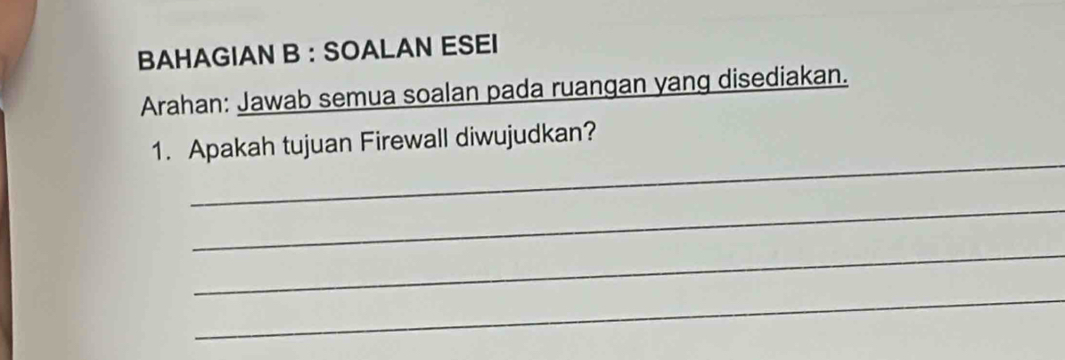 BAHAGIAN B : SOALAN ESEI 
Arahan: Jawab semua soalan pada ruangan yang disediakan. 
_ 
1. Apakah tujuan Firewall diwujudkan? 
_ 
_ 
_