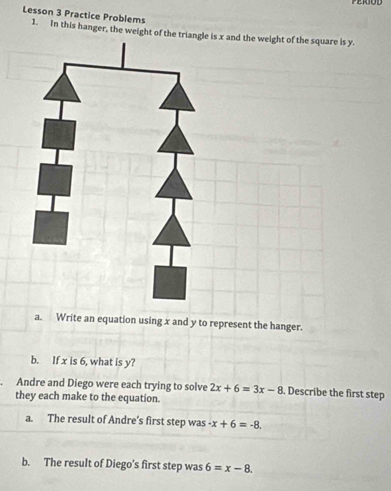 Lesson 3 Practice Problems 
1. In this hanger, the weight of the tria and the weight of the square is y. 
a. Write an equation using x and y to represent the hanger. 
b. If x is 6, what is y? 
Andre and Diego were each trying to solve 2x+6=3x-8. Describe the first step 
they each make to the equation. 
a. The result of Andre’s first step was -x+6=-8. 
b. The result of Diego’s first step was 6=x-8.