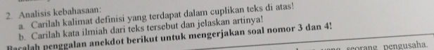 Analisis kebahasaan: 
a. Carilah kalimat definisi yang terdapat dalam cuplikan teks di atas! 
b. Carilah kata ilmiah dari teks tersebut dan jelaskan artinya! 
Racalah penggalan anekdot berikut untuk mengerjakan soal nomor 3 dan 4!