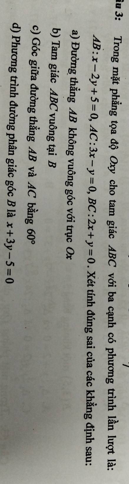 Su 3: Trong mặt phẳng tọa độ Oxy cho tam giác ABC với ba cạnh có phương trình lần lượt là:
AB:x-2y+5=0, AC:3x-y=0, BC:2x+y=0. Xét tính đúng sai của các khẳng định sau:
a) Đường thẳng AB không vuông góc với trục Ox
b) Tam giác ABC vuông tại B
c) Góc giữa đường thẳng AB và AC bằng 60°
d) Phương trình đường phân giác góc B là x+3y-5=0