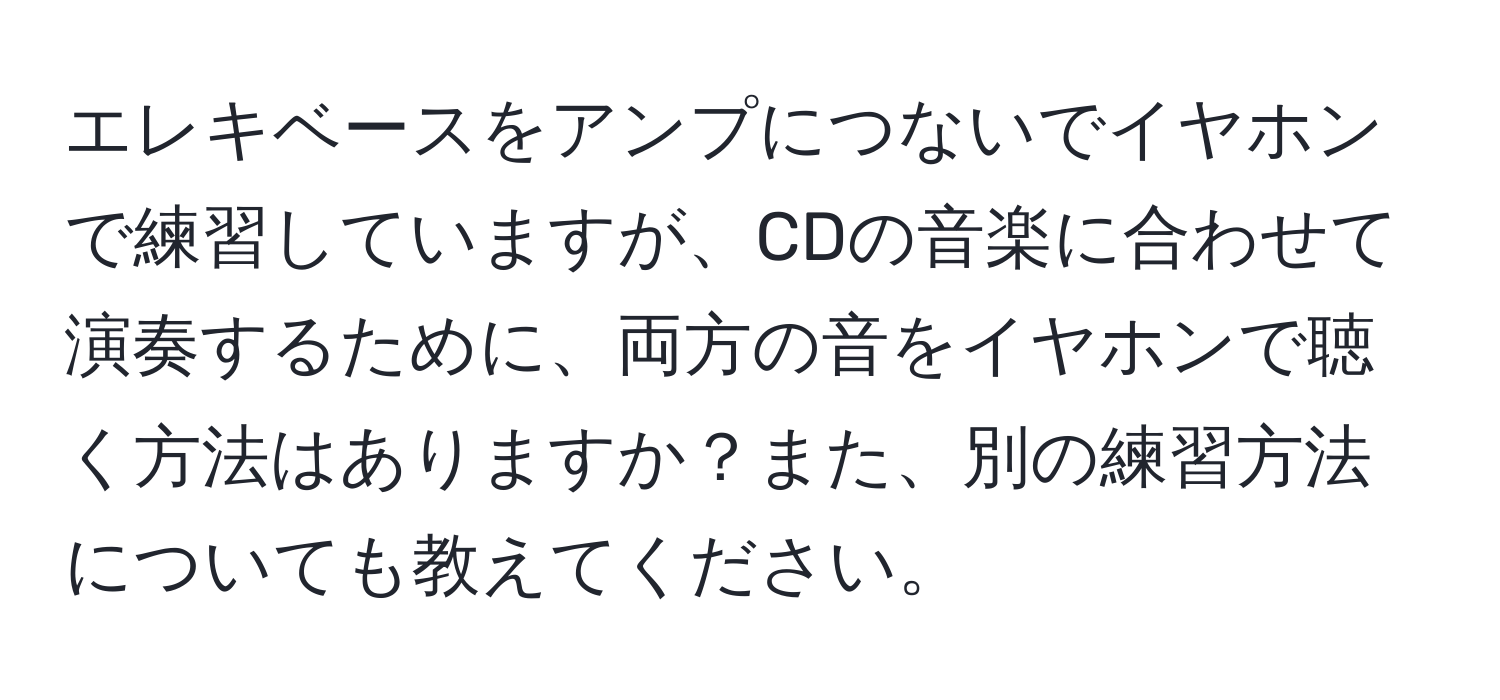 エレキベースをアンプにつないでイヤホンで練習していますが、CDの音楽に合わせて演奏するために、両方の音をイヤホンで聴く方法はありますか？また、別の練習方法についても教えてください。