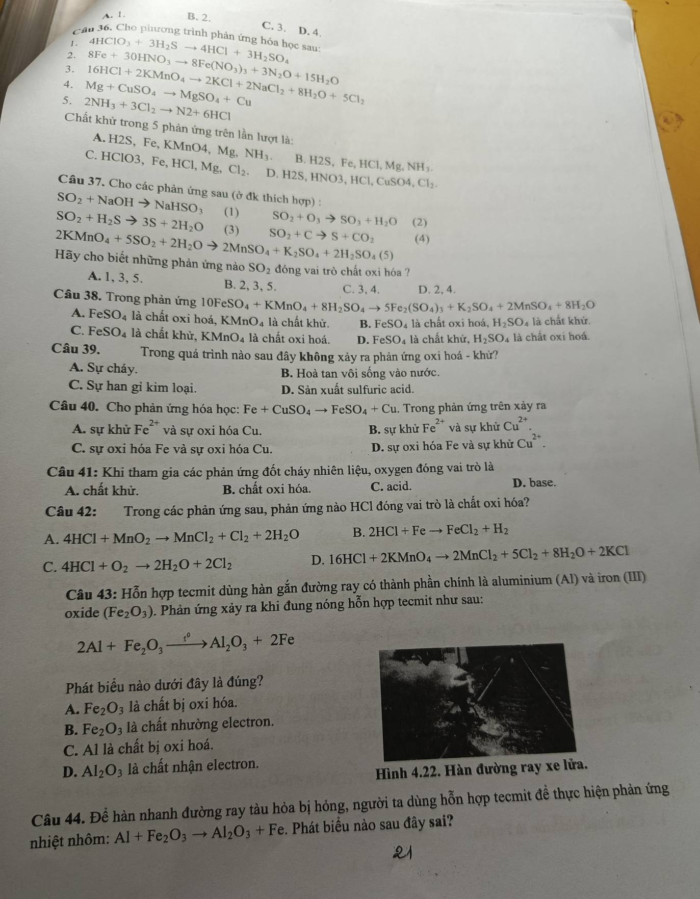 A. 1.
B. 2.
C. 3. D. 4.
Cầu 36. Cho phương trình phản ứng hóa học sau:
1.
२ 4HClO_3+3H_2Sto 4HCl+3H_2SO_4
3. 8Fe+30HNO_3to 8Fe(NO_3)_3+3N_2O+15H_2O
4. Mg+CuSO_4to MgSO_4+Cu 16HCl+2KMnO_4to 2KCl+2NaCl_2+8H_2O+5Cl_2
5. 2NH_3+3Cl_2to N2+6HCl
Chất khử trong 5 phản ứng trên lần lượt là:
A. H2S, F e,KMnO4,Mg,NH_3. B. H2S, Fe, ,HCl,Mg,NH_3.
C. HClO3,Fe,HCl,Mg,Cl_2. D. H2S,HNO3,HCl,CuSO4,Cl_2.
Câu 37. Cho các phản ứng sau (ở đk thích hợp) :
SO_2+NaOHto NaHSO_3 (1) SO_2+O_3to SO_3+H_2O (2)
SO_2+H_2Sto 3S+2H_2O (3) SO_2+Cto S+CO_2
2KMnO_4+5SO_2+2H_2Oto 2MnSO_4+K_2SO_4+2H_2SO_4(5) (4)
Hãy cho biết những phản ứng nào SO_2 đóng vai trò chất oxi hóa ?
A. 1, 3, 5. B. 2, 3, 5.
C. 3, 4. D. 2, 4.
Câu 38. Trong phản ứng 10FeSO_4+KMnO_4+8H_2SO_4to 5Fe_2(SO_4)_3+K_2SO_4+2MnSO_4+8H_2O
A. FeSO_4 là chất oxi hoá, KMnO_4 là chất khử. B. FeSO_4 là chất oxi hoá, H_2SO_4 là chất khử.
C. FeSO_4 là chất khử, KMnO_4 là chất oxi hoá. D. FeSO_4 là chất khử, H_2SO_4 là chất oxi hoá.
Câu 39. Trong quá trình nào sau đây không xảy ra phản ứng oxi hoá - khử?
A. Sự cháy. B. Hoà tan vôi sống vào nước.
C. Sự han gỉ kim loại. D. Sản xuất sulfuric acid.
Câu 40. Cho phản ứng hóa học: Fe+CuSO_4to FeSO_4+Cu 1. Trong phản ứng trên xảy ra
A. sự khử Fe^(2+) và sự oxi hóa Cu. B. sự khử Fe^(2+) và sự khử Cu^(2+).
C. sự oxi hóa Fe và sự oxi hóa Cu. D. sự oxi hóa Fe và sự khử Cu^(2+).
Câu 41: Khi tham gia các phản ứng đốt cháy nhiên liệu, oxygen đóng vai trò là
A. chất khử. B. chất oxi hóa. C. acid.
D. base.
Câu 42: Trong các phản ứng sau, phản ứng nào HCl đóng vai trò là chất oxi hóa?
A. 4HCl+MnO_2to MnCl_2+Cl_2+2H_2O B. 2HCl+Feto FeCl_2+H_2
C. 4HCl+O_2to 2H_2O+2Cl_2
D. 16HCl+2KMnO_4to 2MnCl_2+5Cl_2+8H_2O+2KCl
Câu 43: Hỗn hợp tecmit dùng hàn gắn đường ray có thành phần chính là aluminium (Al) và iron (III)
oxide (Fe_2O_3) 0. Phản ứng xảy ra khi đung nóng hỗn hợp tecmit như sau:
2Al+Fe_2O_3xrightarrow t^0Al_2O_3+2Fe
Phát biểu nào dưới đây là đúng?
A. Fe_2O_3 là chất bị oxi hóa.
B. Fe_2O_3 là chất nhường electron.
C. Al là chất bị oxi hoá.
D. Al_2O_3 là chất nhận electron.
Hình 4.22. Hàn đường ray xe 
Câu 44. Để hàn nhanh đường ray tàu hỏa bị hỏng, người ta dùng hỗn hợp tecmit đề thực hiện phản ứng
nhiệt nhôm: Al+Fe_2O_3to Al_2O_3+Fe :. Phát biểu nào sau đây sai?