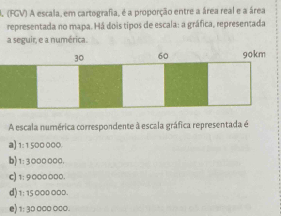 A (FGV) A escala, em cartografia, é a proporção entre a área real e a área
representada no mapa. Há dois tipos de escala: a gráfica, representada
a seguir, e a numérica.
A escala numérica correspondente à escala gráfica representada é
a) 1: 1 500 000.
b) 1: 3 000 000.
c) 1; 9 000 000.
d) 1: 15 000 000.
e) 1: 30 000 000.