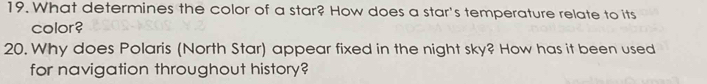 What determines the color of a star? How does a star's temperature relate to its 
color? 
20. Why does Polaris (North Star) appear fixed in the night sky? How has it been used 
for navigation throughout history?