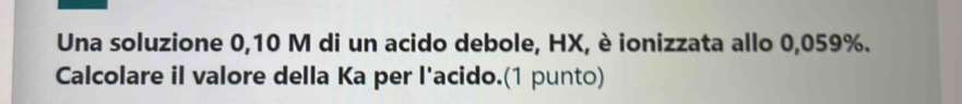 Una soluzione 0,10 M di un acido debole, HX, è ionizzata allo 0,059%. 
Calcolare il valore della Ka per l'acido.(1 punto)