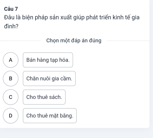 Đâu là biện pháp sản xuất giúp phát triển kinh tế gia
đình?
Chọn một đáp án đúng
A Bán hàng tạp hóa.
B Chăn nuôi gia cầm.
C Cho thuê sách.
D Cho thuê mặt bằng.