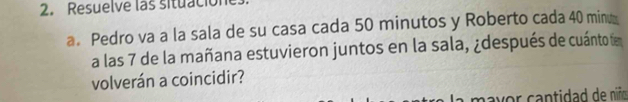 Resuelve las situacion 
a. Pedro va a la sala de su casa cada 50 minutos y Roberto cada 40 minu
a las 7 de la mañana estuvieron juntos en la sala, ¿después de cuántotíe 
volverán a coincidir? 
mavor cantidad de niño