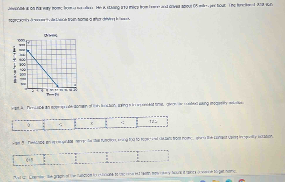 Jevonne is on his way home from a vacation. He is staring 818 miles from home and drives about 65 miles per hour. The function d=818-65h
represents Jevonne's distance from home d after driving h hours.
ξ
Part A: Describe an appropriate domain of this function, using x to represent time, given the context using inequality notation.
0 < . X  -12.5
i
Part B: Describe an appropriate range for this function, using f(x) to represent distant from home, given the context using inequality notation.
818
Part C: Examine the graph of the function to estimate to the nearest tenth how many hours it takes Jevonne to get home.