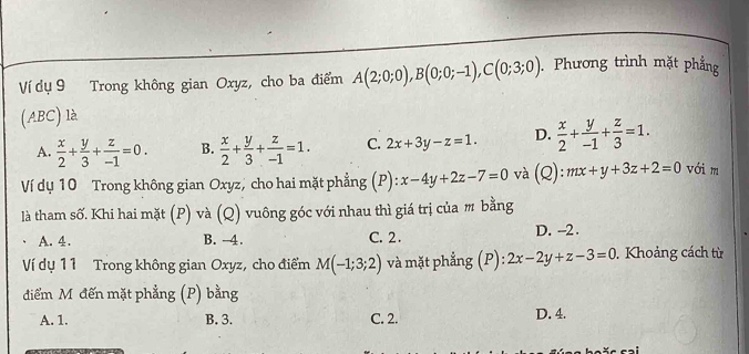 Ví dụ 9 Trong không gian Oxyz, cho ba điểm A(2;0;0), B(0;0;-1), C(0;3;0). Phương trình mặt phẳng
(ABC) là
A.  x/2 + y/3 + z/-1 =0. B.  x/2 + y/3 + z/-1 =1. C. 2x+3y-z=1. D.  x/2 + y/-1 + z/3 =1. 
Ví dụ 10 Trong không gian Oxyz, cho hai mặt phẳng (P): x-4y+2z-7=0 và C 1 mx+y+3z+2=0 với m

là tham số. Khi hai mặt (P) và (Q) vuông góc với nhau thì giá trị của m bằng
A. 4. B. -4. C. 2. D. -2.
Ví dụ 11 Trong không gian Oxyz, cho điểm M(-1;3;2) và mặt phẳng ; (P): 2x-2y+z-3=0. Khoảng cách từ
điểm M đến mặt phẳng (P) bằng
A. 1. B. 3. C. 2. D. 4.