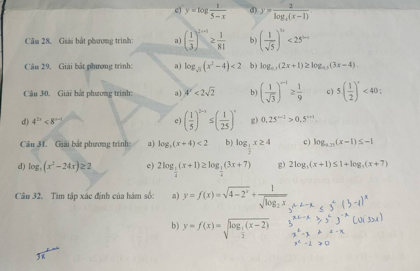 c) y=log  1/5-x  d) y=frac 2log _4(x-1).
Câu 28. Giải bất phương trình: a) ( 1/3 )^2x+1≥  1/81  b) ( 1/sqrt(5) )^3x<25^(1-x)
Câu 29. Giải bất phương trình: a) log _sqrt(5)(x^2-4)<2</tex> b) log _0.5(2x+1)≥ log _0.5(3x-4).
Câu 30. Giải bất phương trình: a) 4^x<2sqrt(2) b) ( 1/sqrt(3) )^x-1≥  1/9  c) 5.( 1/2 )^x<40:
d) 4^(2x)<8^(x-1) e) ( 1/5 )^2-x≤ ( 1/25 )^x g) 0,25^(x-2)>0,5^(x+1)
Câu 31. Giải bất phương trình: a) log _3(x+4)<2</tex> b) log _ 1/2 x≥ 4
c) log _0.25(x-1)≤ -1
d) log _5(x^2-24x)≥ 2 e) 2log _ 1/4 (x+1)≥ log _ 1/4 (3x+7) g) 2log _3(x+1)≤ 1+log _3(x+7)
Câu 32. Tìm tập xác định của hàm số: a) y=f(x)=sqrt(4-2^x)+frac 1sqrt(log _2)x
b) y=f(x)=sqrt(log _frac 1)2(x-2)