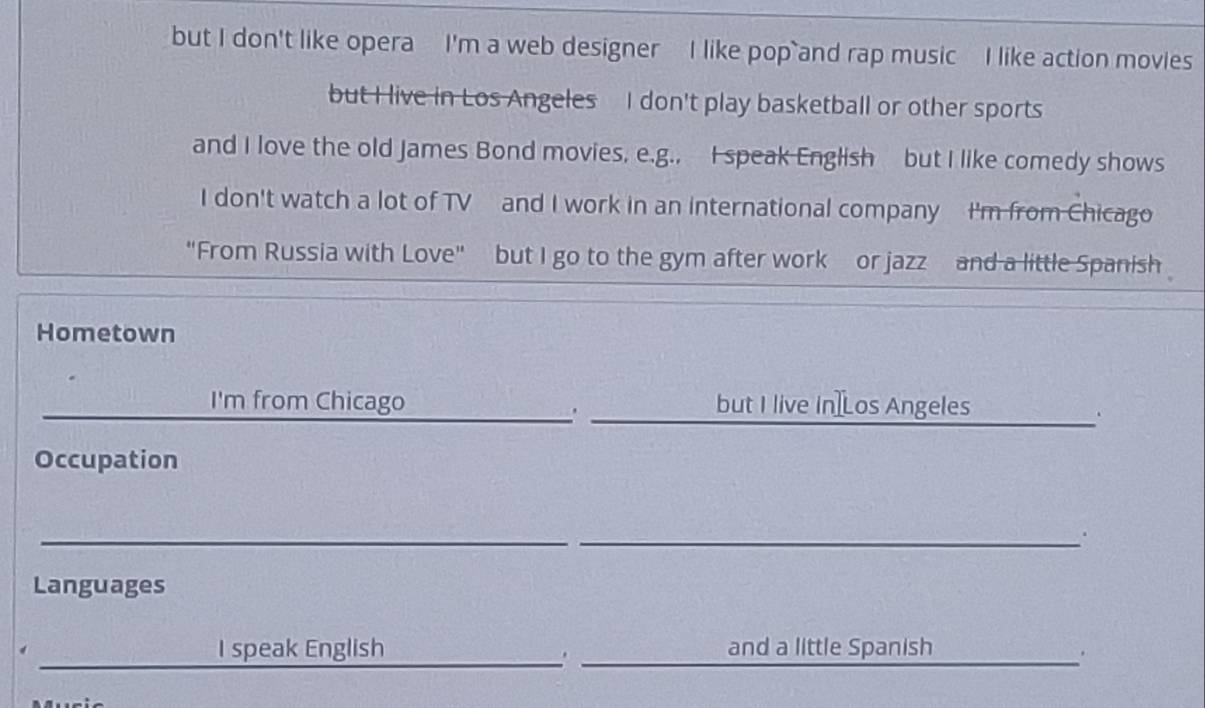 but I don't like opera I'm a web designer I like pop and rap music I like action movies 
but I live in Los Angeles I don't play basketball or other sports 
and I love the old James Bond movies, e.g., I speak English but I like comedy shows 
I don't watch a lot of TV and I work in an international company I'm from Chicago 
"From Russia with Love" but I go to the gym after work or jazz and a little Spanish 
Hometown 
_ 
I'm from Chicago but I live In]Los Angeles 
. 
. 
Occupation 
_ 
_. 
Languages 
__ 
_ 
I speak English and a little Spanish 
.