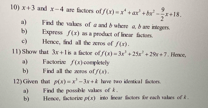 x+3 and x-4 are factors of f(x)=x^4+ax^3+bx^2- 9/2 x+18. 
a) Find the values of a and b where a, bare integers. 
b) Express f(x) as a product of linear factors. 
c) Hence, find all the zeros of f(x). 
11) Show that 3x+1 is a factor of f(x)=3x^3+25x^2+29x+7. Hence, 
a) Factorize f(x) completely 
b) Find all the zeros of f(x). 
12) Given that p(x)=x^3-3x+k have two identical factors. 
a) Find the possible values of k. 
b) Hence, factorize p(x) into linear factors for each values of k.