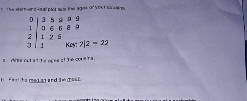 The stem-and-leaf plot lists the ages of your cousins.
0 5 9 9
0 6 6 8 9
2 1 2 5
1 Key: 2|2=22
a. Write out all the ages of the cousins: 
b Find the median and the mean. 
resents the price .