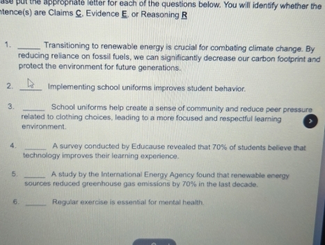 ase put the approprate letter for each of the questions below. You will identify whether the 
ntence(s) are Claims C. Evidence E. or Reasoning B 
1. _Transitioning to renewable energy is crucial for combating climate change. By 
reducing reliance on fossil fuels, we can significantly decrease our carbon footprint and 
protect the environment for future generations. 
2. _Implementing school uniforms improves student behavior. 
3. _School uniforms help create a sense of community and reduce peer pressure 
related to clothing choices, leading to a more focused and respectful learning > 
environment. 
4. _A survey conducted by Educause revealed that 70% of students believe that 
technology improves their learning experience. 
5. _A study by the International Energy Agency found that renewable energy 
sources reduced greenhouse gas emissions by 70% in the last decade. 
6. _Regular exercise is essential for mental health